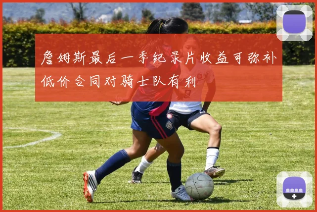 詹姆斯最后一季纪录片收益可弥补低价合同对骑士队有利