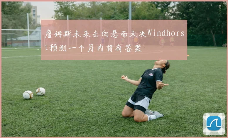 詹姆斯未来去向悬而未决Windhorst预测一个月内将有答案