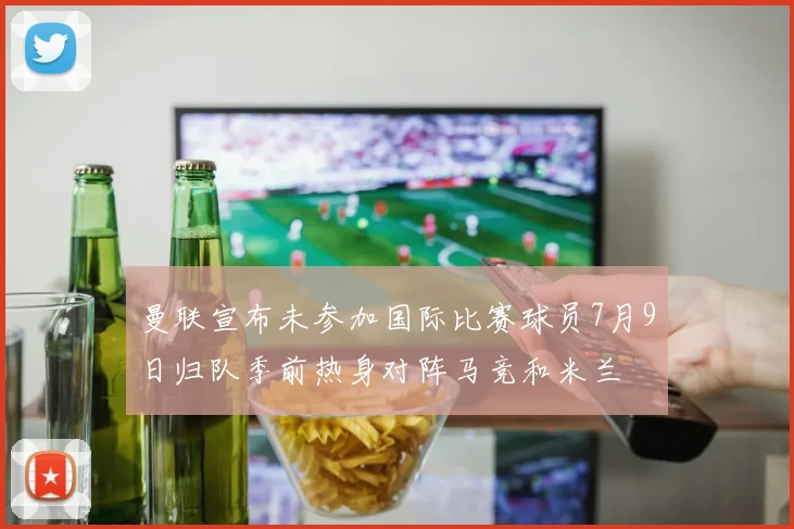 曼联宣布未参加国际比赛球员7月9日归队季前热身对阵马竞和米兰