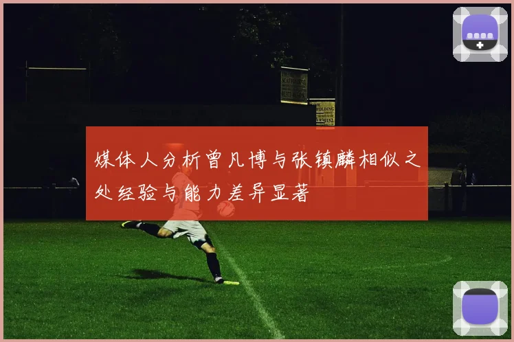 媒体人分析曾凡博与张镇麟相似之处经验与能力差异显著