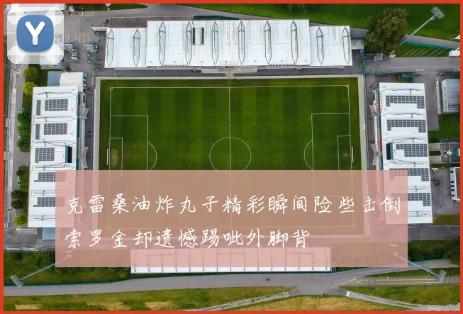 克雷桑油炸丸子精彩瞬间险些击倒索罗金却遗憾踢呲外脚背