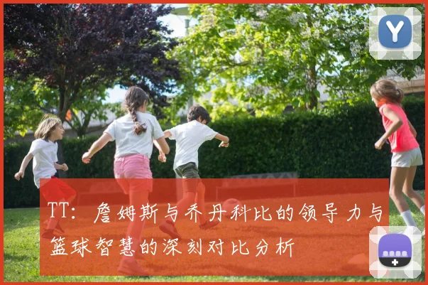 TT：詹姆斯与乔丹科比的领导力与篮球智慧的深刻对比分析