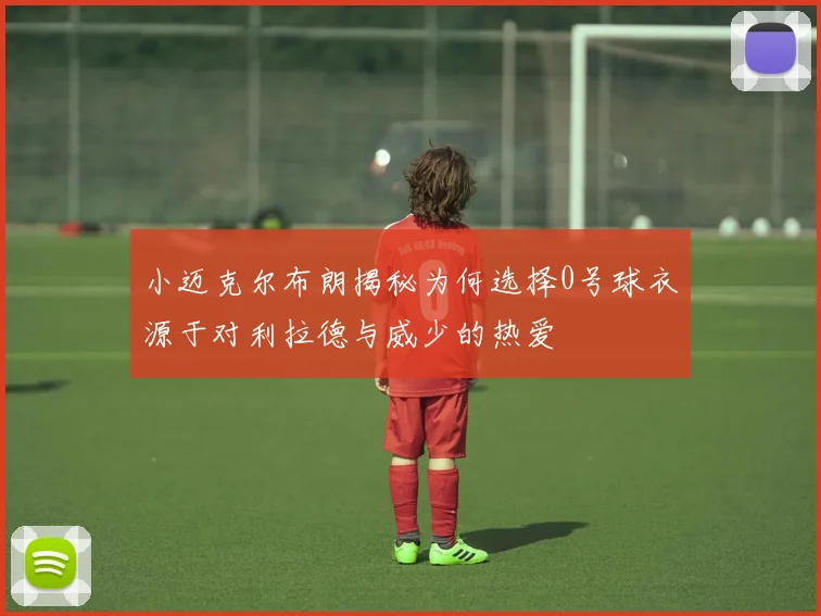 小迈克尔布朗揭秘为何选择0号球衣源于对利拉德与威少的热爱