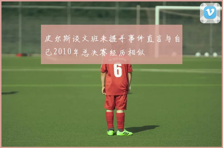 皮尔斯谈文班未握手事件直言与自己2010年总决赛经历相似
