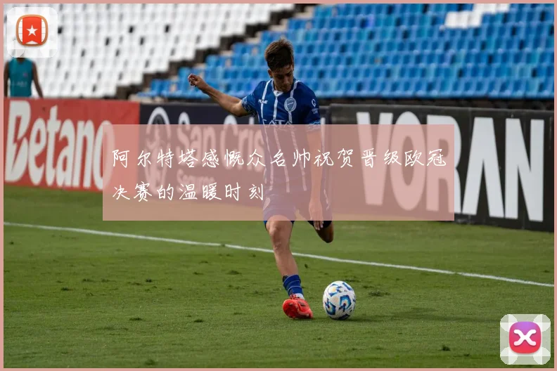 阿尔特塔感慨众名帅祝贺晋级欧冠决赛的温暖时刻