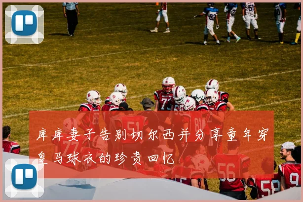 库库妻子告别切尔西并分享童年穿皇马球衣的珍贵回忆