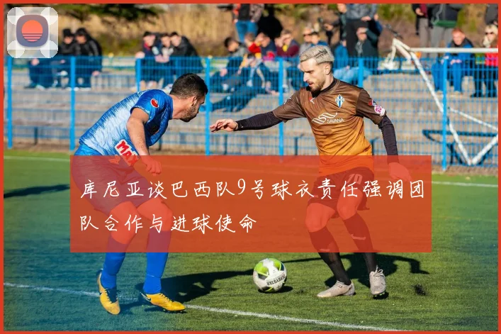 库尼亚谈巴西队9号球衣责任强调团队合作与进球使命