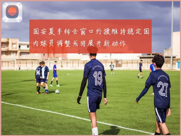 国安夏季转会窗口外援维持稳定国内球员调整或将展开新动作