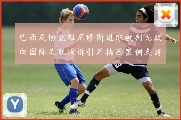 巴西足协就维尼修斯进球被判无效向国际足联投诉引用梅西案例支持