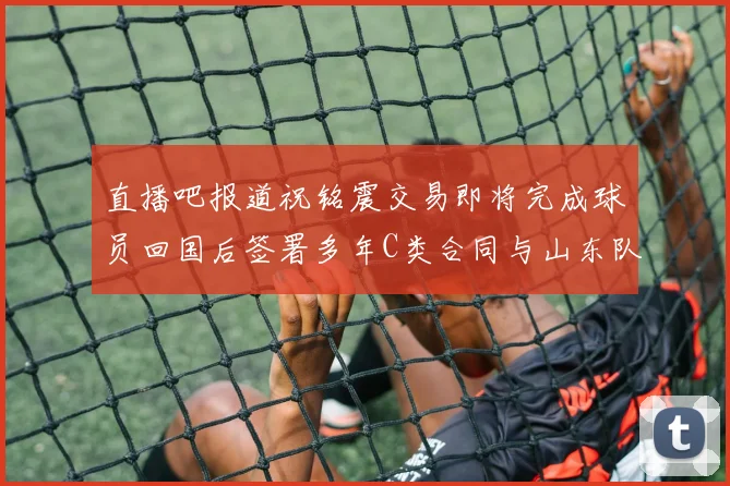 直播吧报道祝铭震交易即将完成球员回国后签署多年C类合同与山东队续约