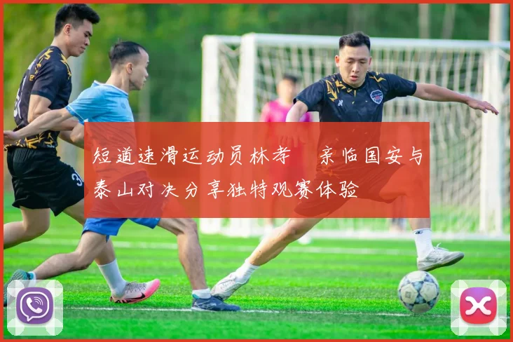 短道速滑运动员林孝埈亲临国安与泰山对决分享独特观赛体验