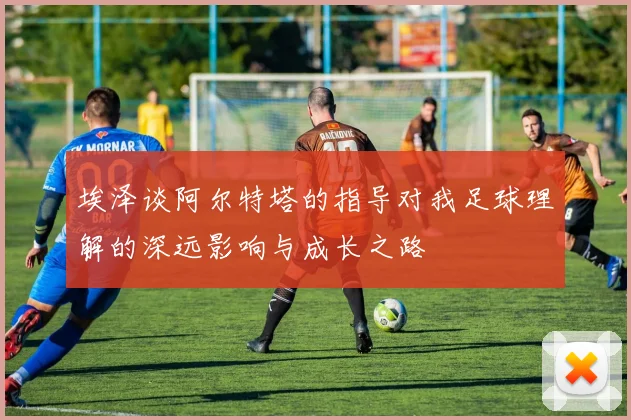 埃泽谈阿尔特塔的指导对我足球理解的深远影响与成长之路