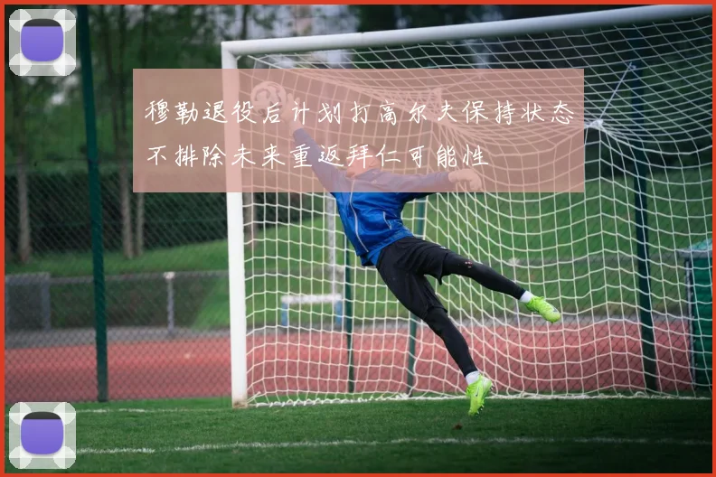 穆勒退役后计划打高尔夫保持状态不排除未来重返拜仁可能性