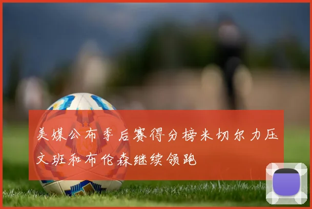 美媒公布季后赛得分榜米切尔力压文班和布伦森继续领跑
