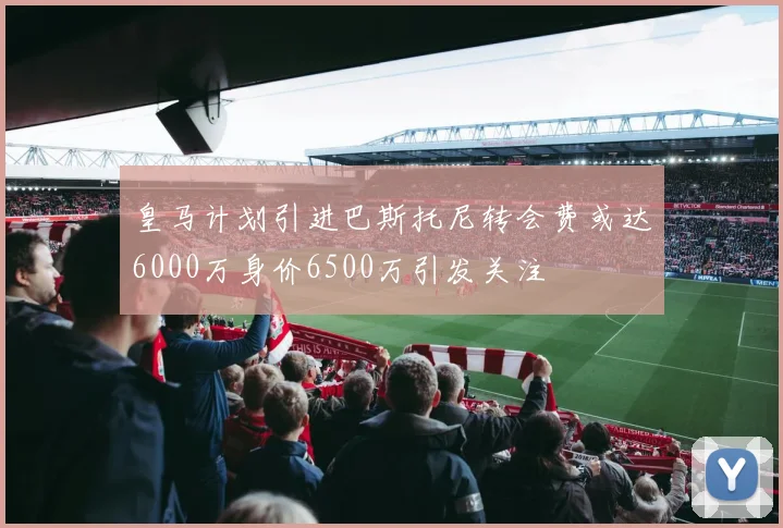 皇马计划引进巴斯托尼转会费或达6000万身价6500万引发关注