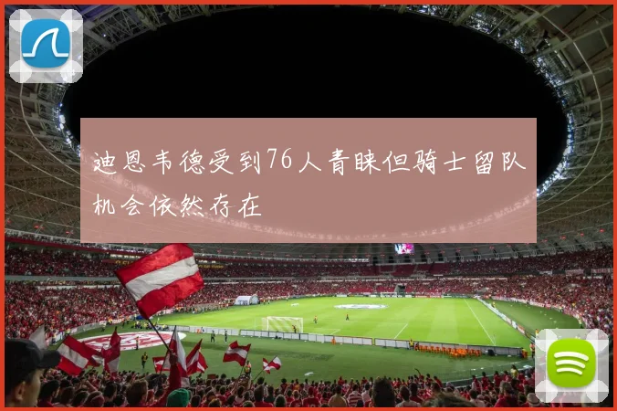 迪恩韦德受到76人青睐但骑士留队机会依然存在