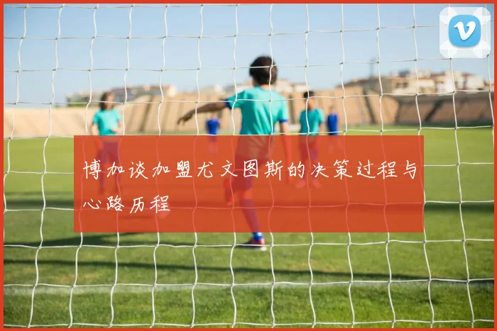博加谈加盟尤文图斯的决策过程与心路历程
