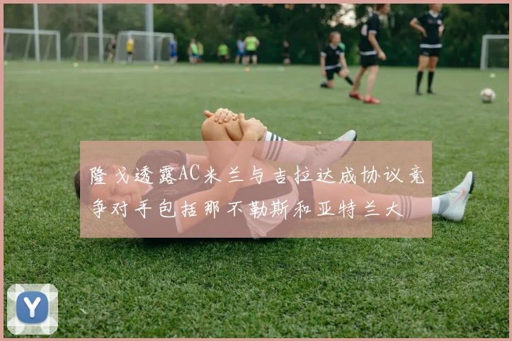 隆戈透露AC米兰与吉拉达成协议竞争对手包括那不勒斯和亚特兰大