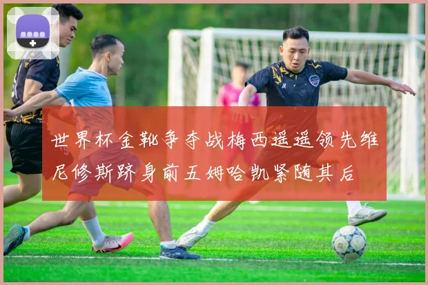 世界杯金靴争夺战梅西遥遥领先维尼修斯跻身前五姆哈凯紧随其后