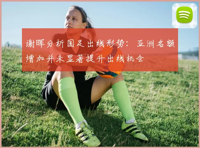 谢晖分析国足出线形势：亚洲名额增加并未显著提升出线机会