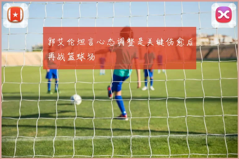 郭艾伦坦言心态调整是关键伤愈后再战篮球场