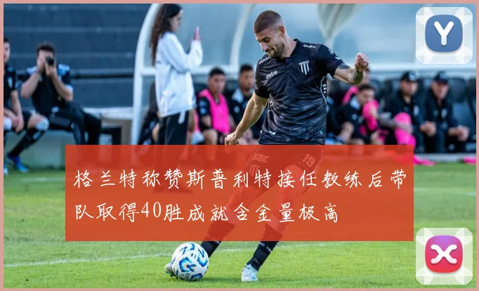 格兰特称赞斯普利特接任教练后带队取得40胜成就含金量极高