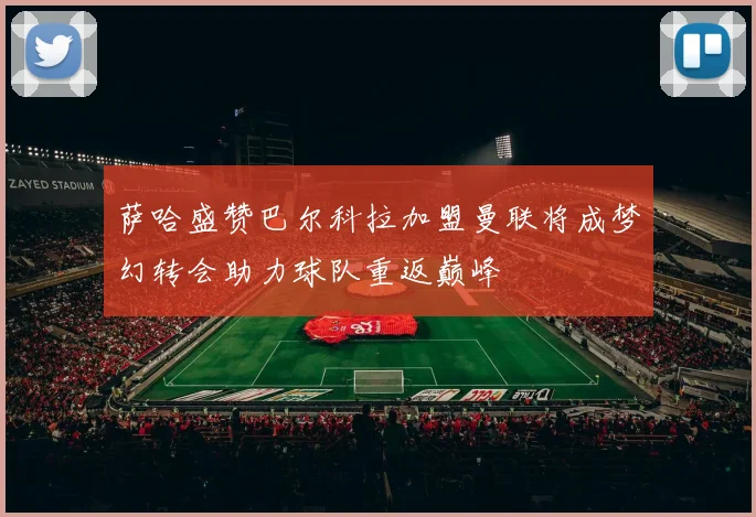 萨哈盛赞巴尔科拉加盟曼联将成梦幻转会助力球队重返巅峰