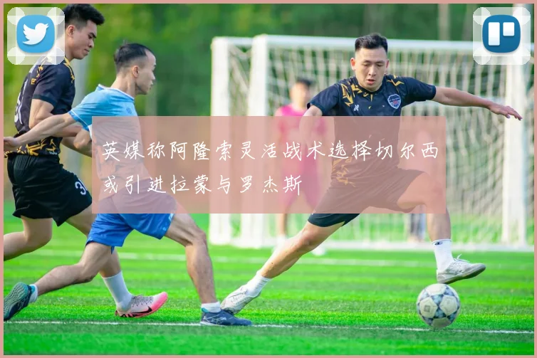 英媒称阿隆索灵活战术选择切尔西或引进拉蒙与罗杰斯